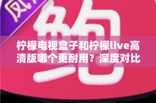 柠檬电视盒子和柠檬live高清版哪个更耐用?深度对比评测助你选出更耐用的家庭影音设备 柠檬电视盒子和柠檬live高清版哪个更耐用?深度对比评测助你选出更耐用的家庭影音设备