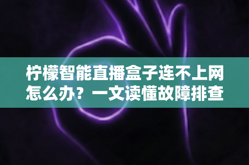 柠檬智能直播盒子连不上网怎么办?一文读懂故障排查与解决方案全攻略 柠檬智能直播盒子连不上网怎么办?一文读懂故障排查与解决方案全攻略