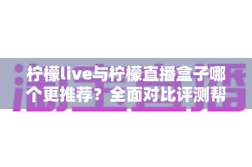 柠檬live与柠檬直播盒子哪个更推荐？全面对比评测帮你一次选对