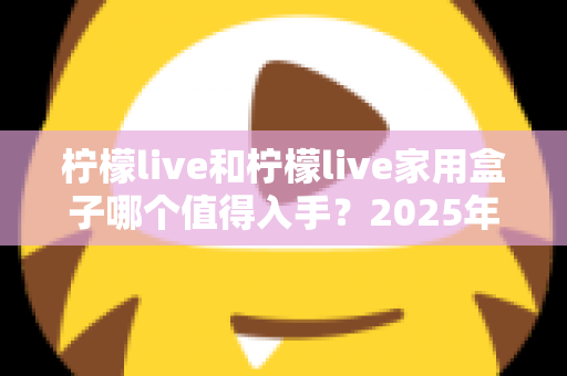 柠檬live和柠檬live家用盒子哪个值得入手？2025年最全对比评测与选购指南