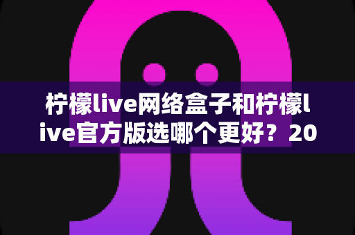 柠檬live网络盒子和柠檬live官方版选哪个更好？2024最全对比评测与选购指南