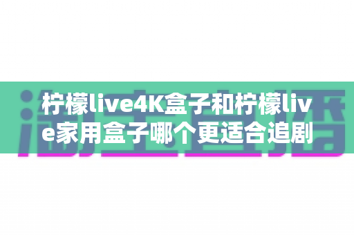 柠檬live4K盒子和柠檬live家用盒子哪个更适合追剧?一文看懂选购要点,追剧党必读指南 柠檬live4K盒子和柠檬live家用盒子哪个更适合追剧?一文看懂选购要点,追剧党必读指南