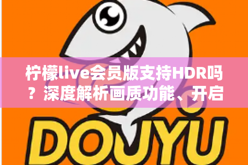 柠檬live会员版支持HDR吗？深度解析画质功能、开启方法与会员观看体验全指南