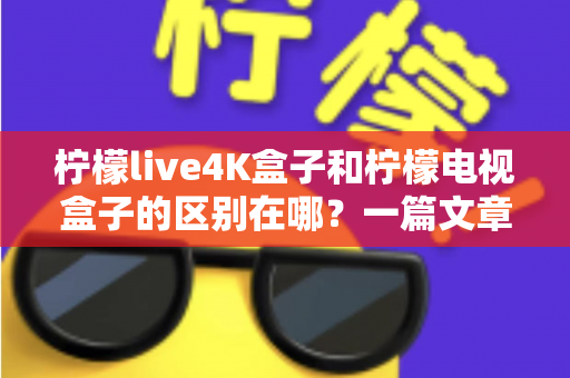 柠檬live4K盒子和柠檬电视盒子的区别在哪？一篇文章带你全面了解两款电视盒子的核心差异与选购指南