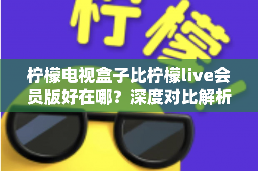 柠檬电视盒子比柠檬live会员版好在哪?深度对比解析,帮你选对家庭大屏观影方案 柠檬电视盒子比柠檬live会员版好在哪?深度对比解析,帮你选对家庭大屏观影方案