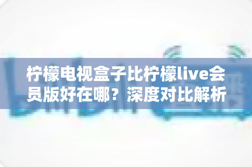 柠檬电视盒子比柠檬live会员版好在哪？深度对比解析，帮你选对家庭大屏观影方案