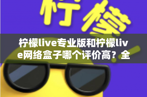 柠檬live专业版和柠檬live网络盒子哪个评价高?全方位对比评测与选购指南 柠檬live专业版和柠檬live网络盒子哪个评价高?全方位对比评测与选购指南