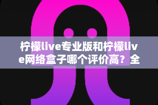 柠檬live专业版和柠檬live网络盒子哪个评价高？全方位对比评测与选购指南
