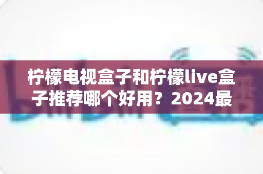 柠檬电视盒子和柠檬live盒子推荐哪个好用?2024最全深度对比评测,看完再买不踩坑 柠檬电视盒子和柠檬live盒子推荐哪个好用?2024最全深度对比评测,看完再买不踩坑