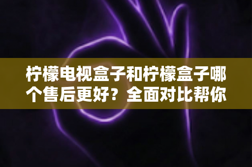 柠檬电视盒子和柠檬盒子哪个售后更好？全面对比帮你选购不踩坑