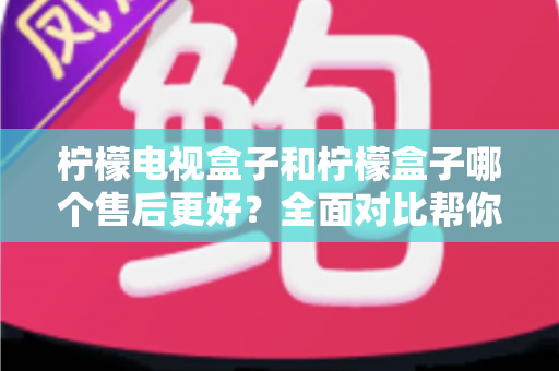 柠檬电视盒子和柠檬盒子哪个售后更好？全面对比帮你选购不踩坑