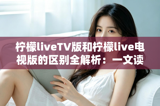 柠檬liveTV版和柠檬live电视版的区别全解析：一文读懂两个版本的真实差异与选择指南
