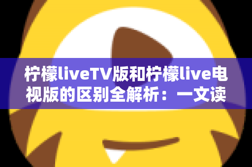 柠檬liveTV版和柠檬live电视版的区别全解析：一文读懂两个版本的真实差异与选择指南