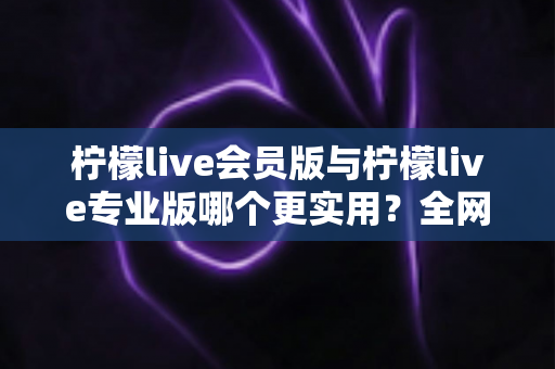 柠檬live会员版与柠檬live专业版哪个更实用?全网最全功能对比与选购避坑指南 柠檬live会员版与柠檬live专业版哪个更实用?全网最全功能对比与选购避坑指南