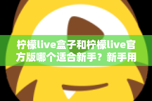 柠檬live盒子和柠檬live官方版哪个适合新手?新手用户全面对比分析与入门选择指南 柠檬live盒子和柠檬live官方版哪个适合新手?新手用户全面对比分析与入门选择指南