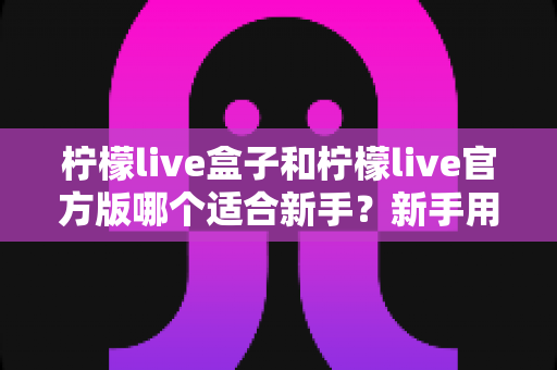 柠檬live盒子和柠檬live官方版哪个适合新手?新手用户全面对比分析与入门选择指南 柠檬live盒子和柠檬live官方版哪个适合新手?新手用户全面对比分析与入门选择指南