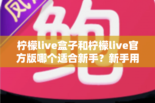 柠檬live盒子和柠檬live官方版哪个适合新手？新手用户全面对比分析与入门选择指南
