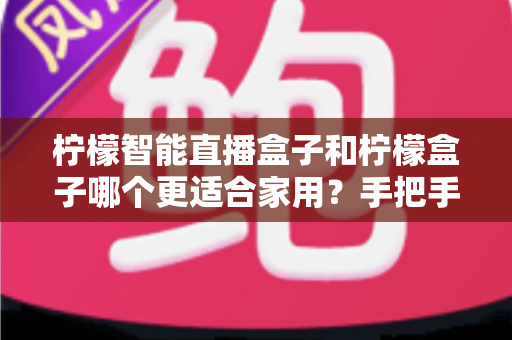 柠檬智能直播盒子和柠檬盒子哪个更适合家用？手把手教你选对家用电视盒子