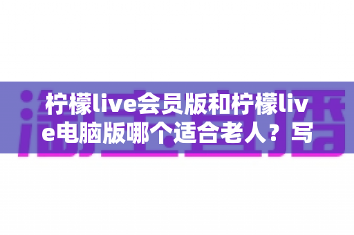 柠檬live会员版和柠檬live电脑版哪个适合老人?写给子女的实用选择指南 柠檬live会员版和柠檬live电脑版哪个适合老人?写给子女的实用选择指南
