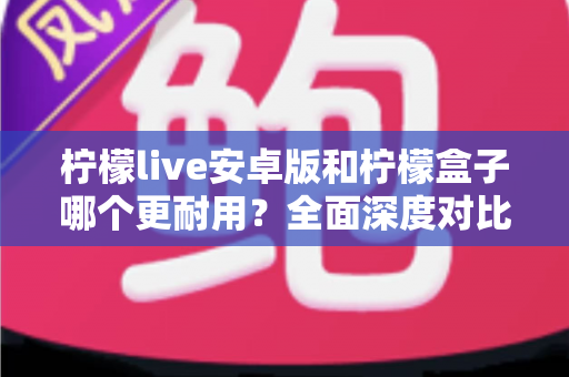 柠檬live安卓版和柠檬盒子哪个更耐用?全面深度对比解析与实用选购指南 柠檬live安卓版和柠檬盒子哪个更耐用?全面深度对比解析与实用选购指南