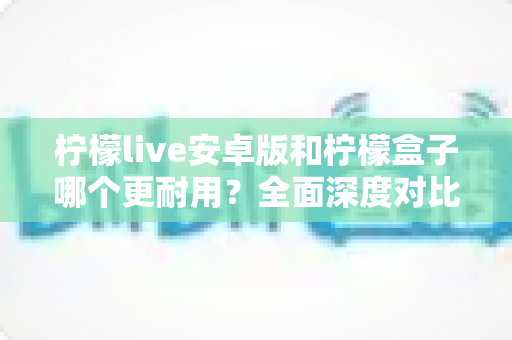 柠檬live安卓版和柠檬盒子哪个更耐用？全面深度对比解析与实用选购指南