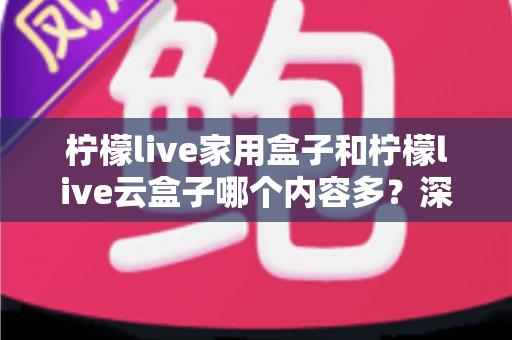 柠檬live家用盒子和柠檬live云盒子哪个内容多?深度对比解析与选购指南 柠檬live家用盒子和柠檬live云盒子哪个内容多?深度对比解析与选购指南