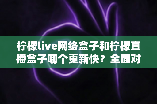 柠檬live网络盒子和柠檬直播盒子哪个更新快？全面对比解析与选购指南