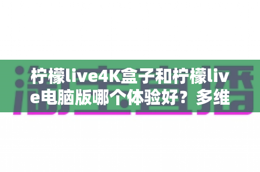 柠檬live4K盒子和柠檬live电脑版哪个体验好？多维度深度对比帮你选出最佳观影方案