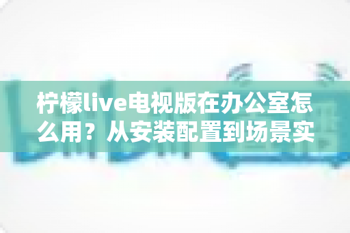 柠檬live电视版在办公室怎么用？从安装配置到场景实操的完整指南