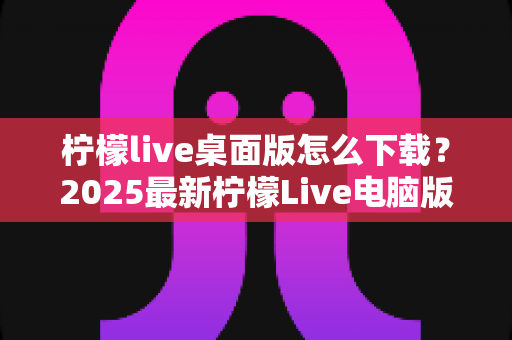 柠檬live桌面版怎么下载？2025最新柠檬Live电脑版下载安装一站式全攻略