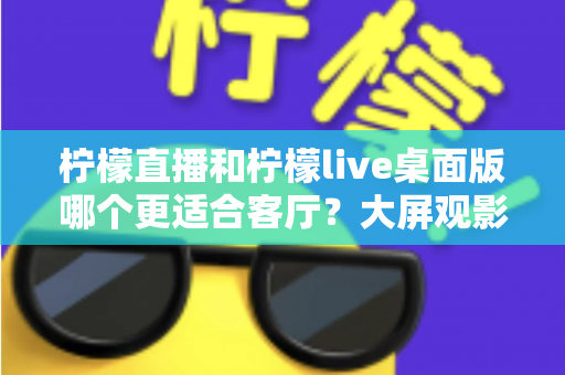柠檬直播和柠檬live桌面版哪个更适合客厅？大屏观影选择的全方位实用指南