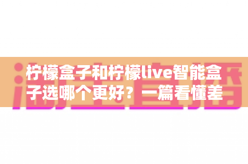 柠檬盒子和柠檬live智能盒子选哪个更好?一篇看懂差异的深度选购指南 柠檬盒子和柠檬live智能盒子选哪个更好?一篇看懂差异的深度选购指南