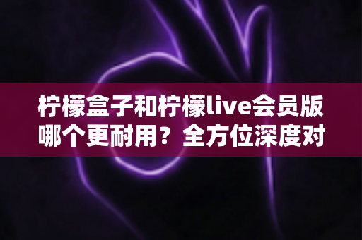 柠檬盒子和柠檬live会员版哪个更耐用？全方位深度对比解析助你做出明智选择