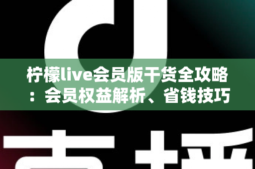 柠檬live会员版干货全攻略：会员权益解析、省钱技巧与避坑指南一篇看懂
