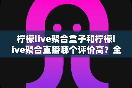 柠檬live聚合盒子和柠檬live聚合直播哪个评价高?全面对比分析与使用指南 柠檬live聚合盒子和柠檬live聚合直播哪个评价高?全面对比分析与使用指南