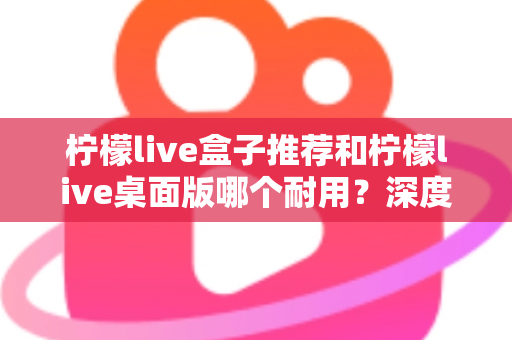 柠檬live盒子推荐和柠檬live桌面版哪个耐用?深度对比分析与选购指南 柠檬live盒子推荐和柠檬live桌面版哪个耐用?深度对比分析与选购指南