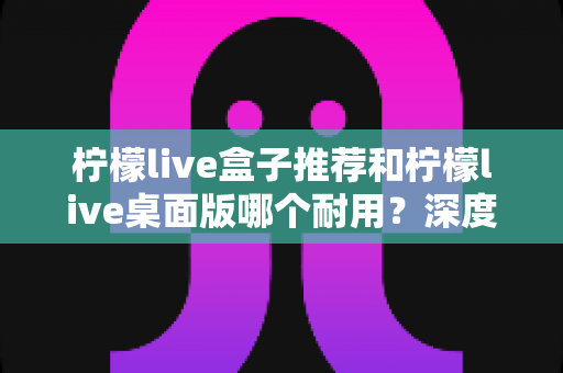 柠檬live盒子推荐和柠檬live桌面版哪个耐用?深度对比分析与选购指南 柠檬live盒子推荐和柠檬live桌面版哪个耐用?深度对比分析与选购指南