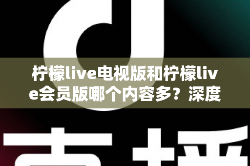 柠檬live电视版和柠檬live会员版哪个内容多？深度对比解析帮你选对版本不踩坑