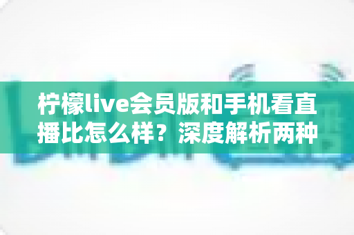 柠檬live会员版和手机看直播比怎么样?深度解析两种观看方式的全面差异与选择指南 柠檬live会员版和手机看直播比怎么样?深度解析两种观看方式的全面差异与选择指南