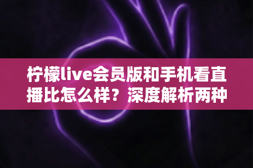 柠檬live会员版和手机看直播比怎么样?深度解析两种观看方式的全面差异与选择指南 柠檬live会员版和手机看直播比怎么样?深度解析两种观看方式的全面差异与选择指南