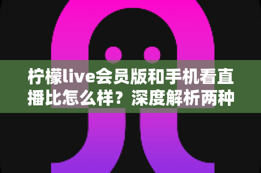 柠檬live会员版和手机看直播比怎么样？深度解析两种观看方式的全面差异与选择指南