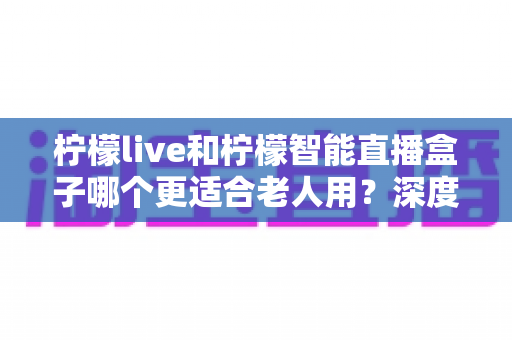 柠檬live和柠檬智能直播盒子哪个更适合老人用？深度对比评测帮你选对不踩坑