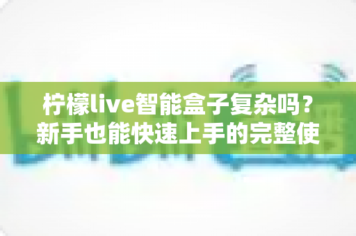 柠檬live智能盒子复杂吗?新手也能快速上手的完整使用体验解析 柠檬live智能盒子复杂吗?新手也能快速上手的完整使用体验解析