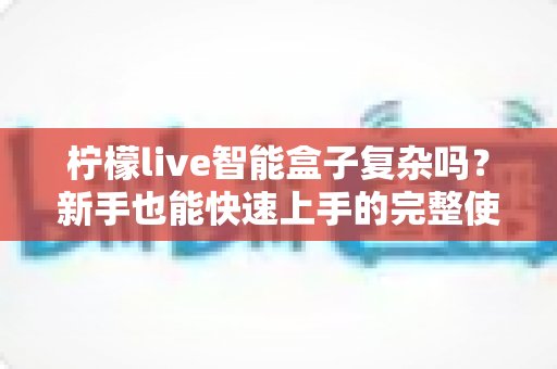 柠檬live智能盒子复杂吗？新手也能快速上手的完整使用体验解析