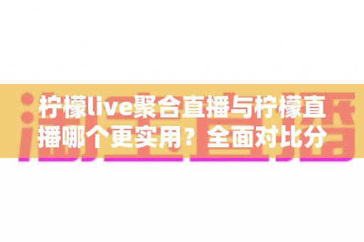 柠檬live聚合直播与柠檬直播哪个更实用？全面对比分析帮你找到最适合自己的直播工具
