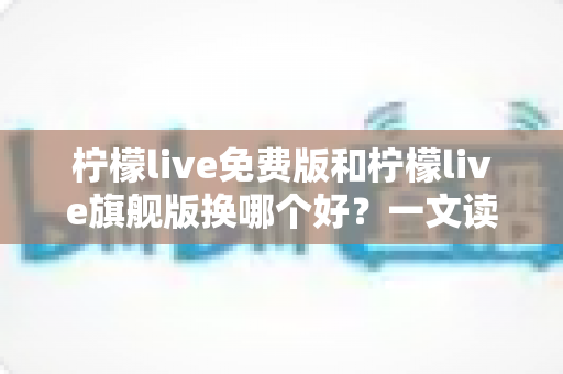 柠檬live免费版和柠檬live旗舰版换哪个好？一文读懂两大版本差异，选对不花冤枉钱