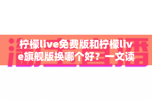 柠檬live免费版和柠檬live旗舰版换哪个好？一文读懂两大版本差异，选对不花冤枉钱