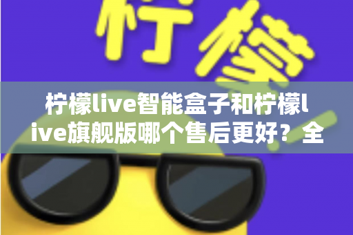 柠檬live智能盒子和柠檬live旗舰版哪个售后更好？全面对比解析帮你选对不踩坑