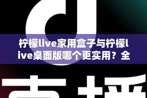 柠檬live家用盒子与柠檬live桌面版哪个更实用?全维度对比测评助你精准选购 柠檬live家用盒子与柠檬live桌面版哪个更实用?全维度对比测评助你精准选购