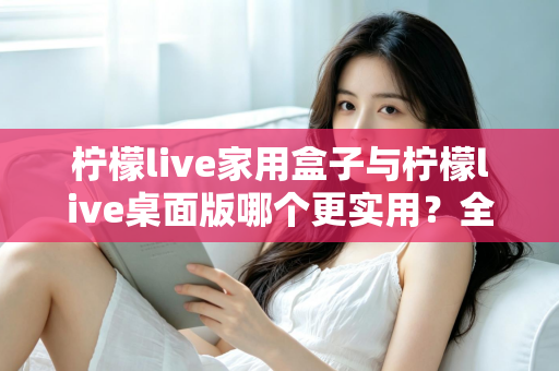 柠檬live家用盒子与柠檬live桌面版哪个更实用？全维度对比测评助你精准选购